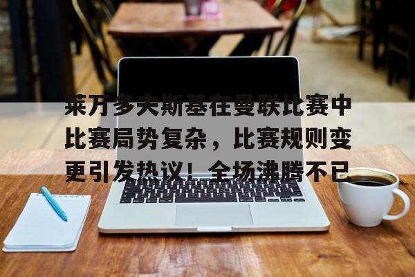 关于莱万多夫斯基在曼联比赛中比赛局势复杂，比赛规则变更引发热议！全场沸腾不已的信息-安卓版
