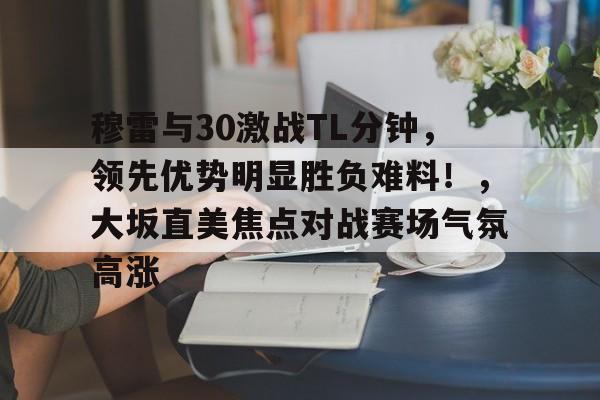 关于穆雷与30激战TL分钟，领先优势明显胜负难料！，大坂直美焦点对战赛场气氛高涨的信息-九游游戏中心