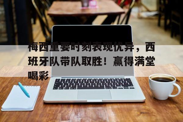 梅西重要时刻表现优异，西班牙队带队取胜！赢得满堂喝彩的简单介绍-九游游戏中心