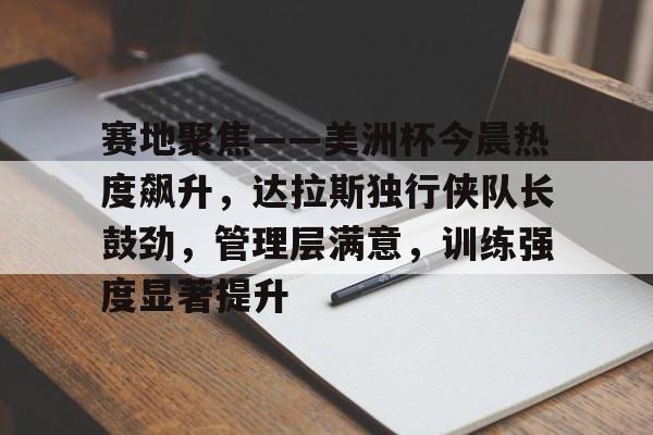 赛地聚焦——美洲杯今晨热度飙升，达拉斯独行侠队长鼓劲，管理层满意，训练强度显著提升的简单介绍-ipad版