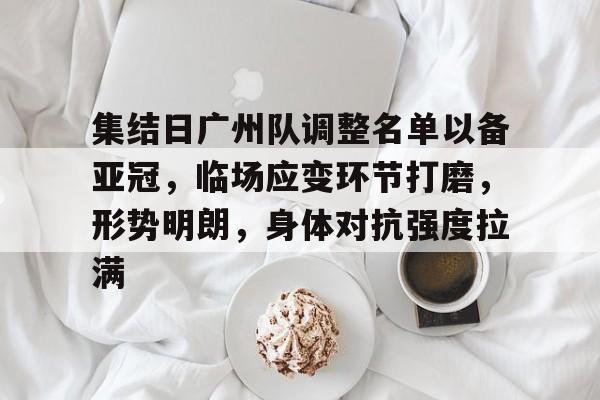 集结日广州队调整名单以备亚冠,临场应变环节打磨,形势明朗,身体对抗强度拉满的简单介绍-九游客户端