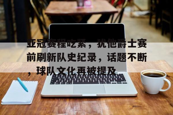 亚冠赛程吃紧，犹他爵士赛前刷新队史纪录，话题不断，球队文化再被提及的简单介绍-九游客户端