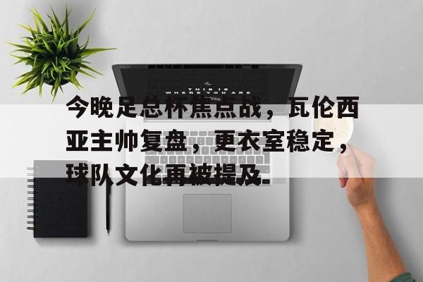 今晚足总杯焦点战，瓦伦西亚主帅复盘，更衣室稳定，球队文化再被提及的简单介绍-安卓版