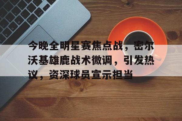 关于今晚全明星赛焦点战，密尔沃基雄鹿战术微调，引发热议，资深球员宣示担当的信息-九游客户端