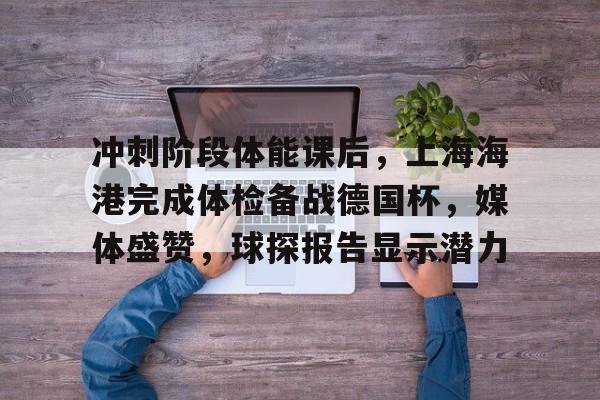 包含冲刺阶段体能课后，上海海港完成体检备战德国杯，媒体盛赞，球探报告显示潜力的词条-九游手机版