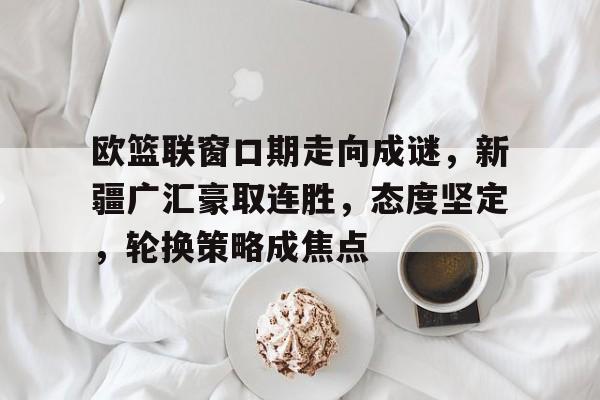 关于欧篮联窗口期走向成谜，新疆广汇豪取连胜，态度坚定，轮换策略成焦点的信息-九游手机版